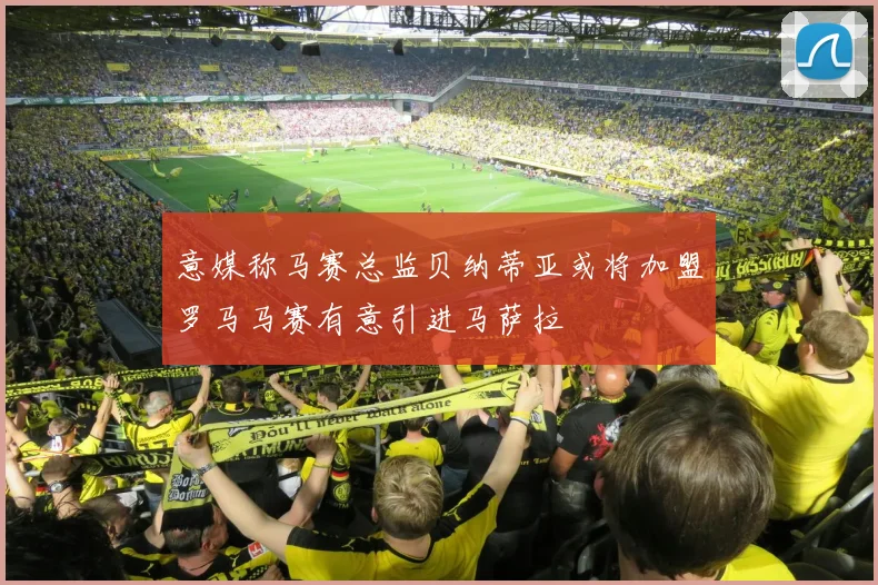 意媒称马赛总监贝纳蒂亚或将加盟罗马马赛有意引进马萨拉