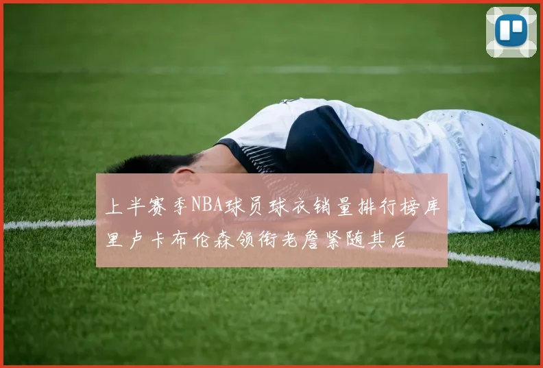 上半赛季NBA球员球衣销量排行榜库里卢卡布伦森领衔老詹紧随其后