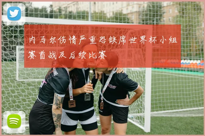 内马尔伤情严重恐缺席世界杯小组赛首战及后续比赛