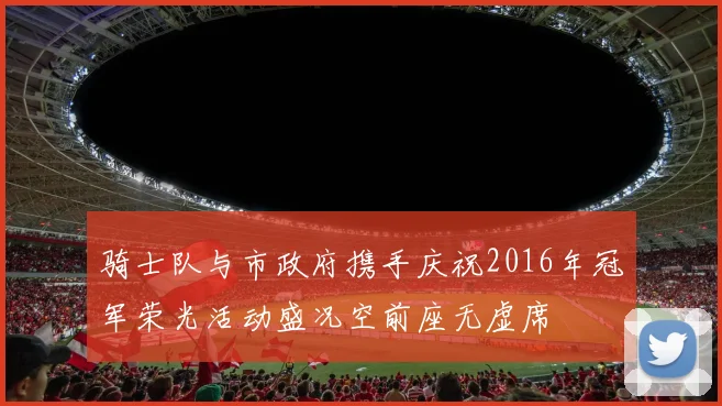 骑士队与市政府携手庆祝2016年冠军荣光活动盛况空前座无虚席