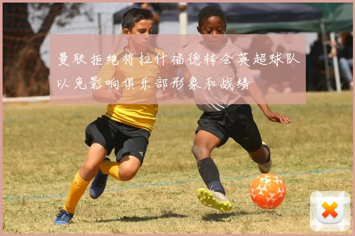 曼联拒绝将拉什福德转会英超球队以免影响俱乐部形象和战绩