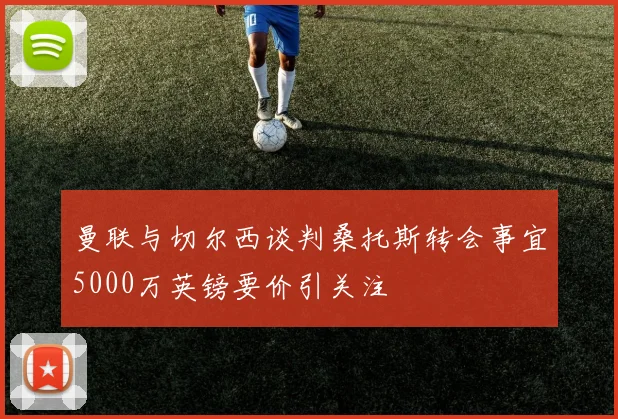 曼联与切尔西谈判桑托斯转会事宜5000万英镑要价引关注