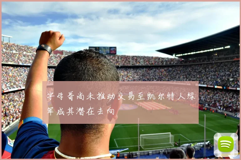字母哥尚未推动交易至凯尔特人绿军成其潜在去向