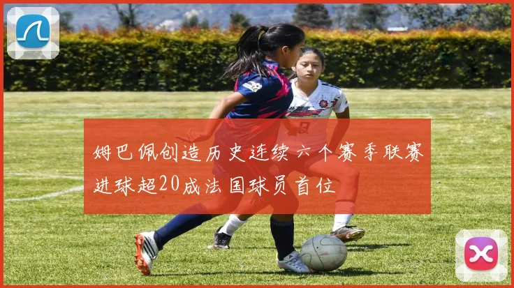 姆巴佩创造历史连续六个赛季联赛进球超20成法国球员首位