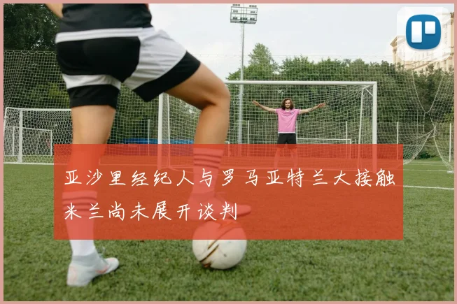 亚沙里经纪人与罗马亚特兰大接触米兰尚未展开谈判