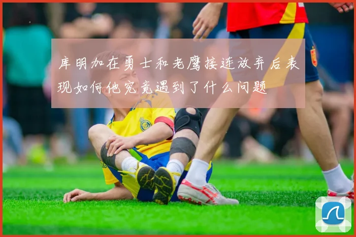 库明加在勇士和老鹰接连放弃后表现如何他究竟遇到了什么问题