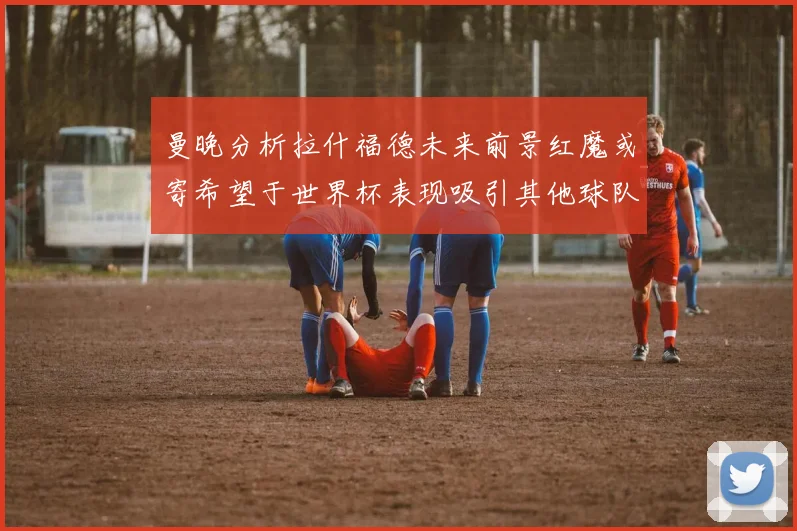 曼晚分析拉什福德未来前景红魔或寄希望于世界杯表现吸引其他球队