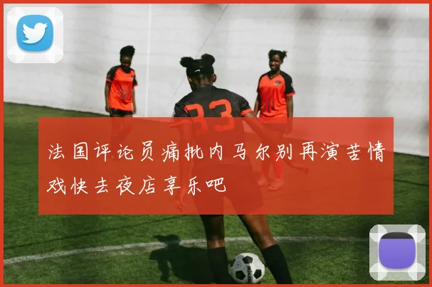 法国评论员痛批内马尔别再演苦情戏快去夜店享乐吧