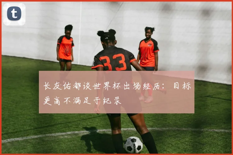 长友佑都谈世界杯出场经历：目标更高不满足于纪录