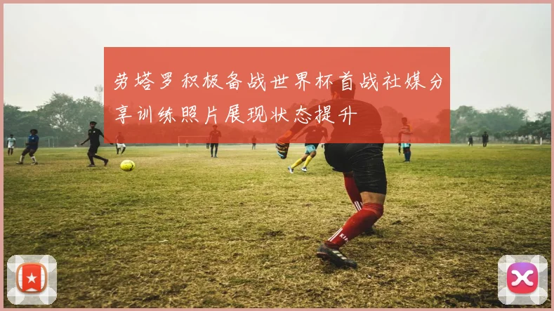 劳塔罗积极备战世界杯首战社媒分享训练照片展现状态提升