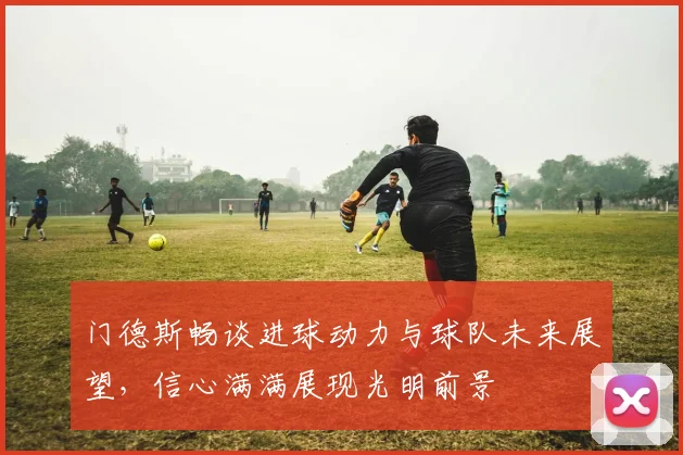 门德斯畅谈进球动力与球队未来展望，信心满满展现光明前景