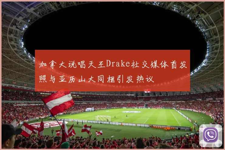 加拿大说唱天王Drake社交媒体首发照与亚历山大同框引发热议