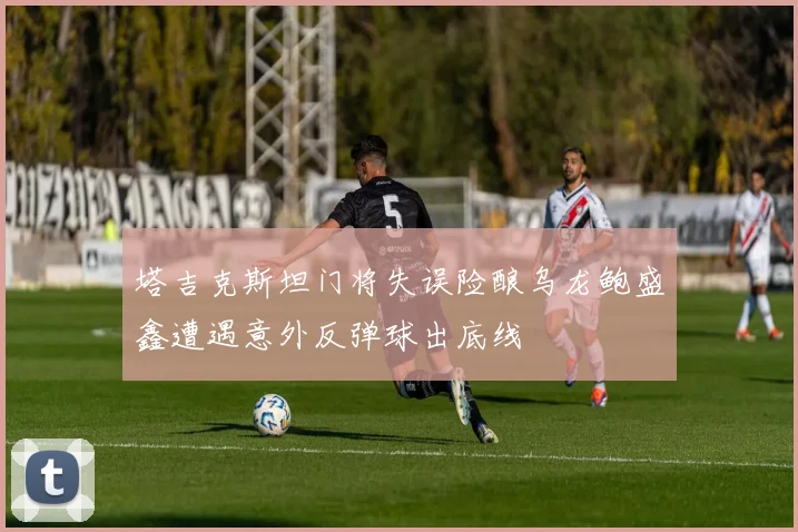 塔吉克斯坦门将失误险酿乌龙鲍盛鑫遭遇意外反弹球出底线
