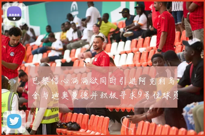 巴黎信心满满欲同时引进阿克利乌舍与迪奥曼德并积极寻求9号位球员
