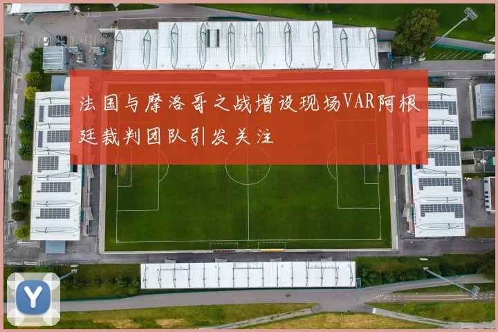 法国与摩洛哥之战增设现场VAR阿根廷裁判团队引发关注