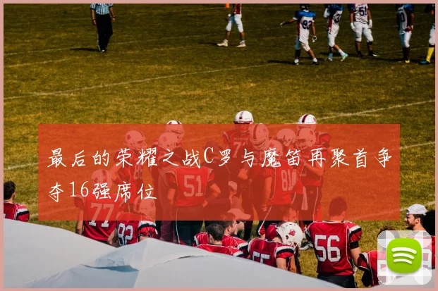 最后的荣耀之战C罗与魔笛再聚首争夺16强席位