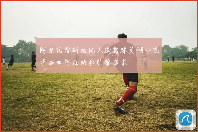 阿尔瓦雷斯经纪人透露球员倾心巴萨拒绝阿森纳和巴黎追求
