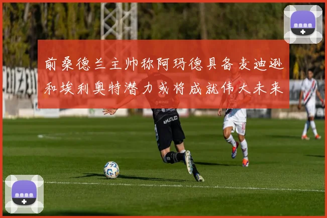 前桑德兰主帅称阿玛德具备麦迪逊和埃利奥特潜力或将成就伟大未来