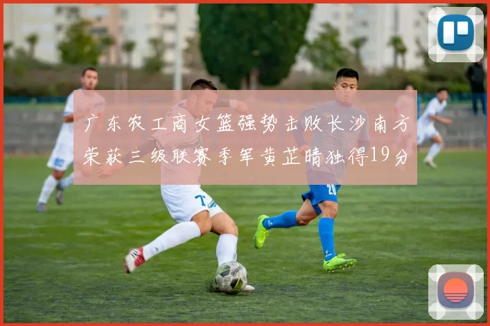 广东农工商女篮强势击败长沙南方荣获三级联赛季军黄芷晴独得19分助力胜利