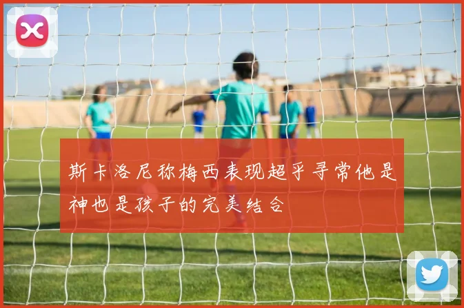 斯卡洛尼称梅西表现超乎寻常他是神也是孩子的完美结合