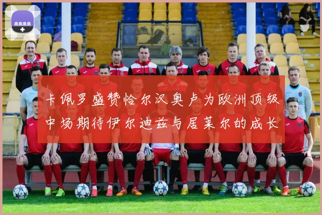 卡佩罗盛赞恰尔汉奥卢为欧洲顶级中场期待伊尔迪兹与居莱尔的成长