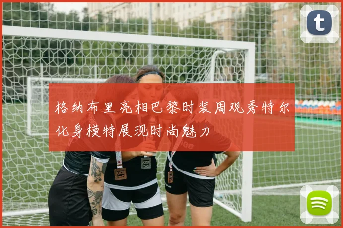 格纳布里亮相巴黎时装周观秀特尔化身模特展现时尚魅力