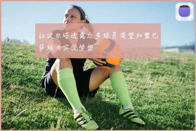 拉波尔塔透露众多球员渴望加盟巴萨助力实现梦想