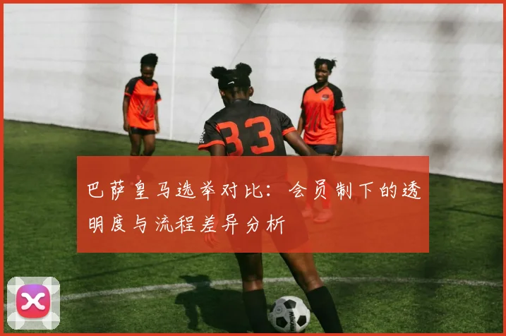 巴萨皇马选举对比：会员制下的透明度与流程差异分析