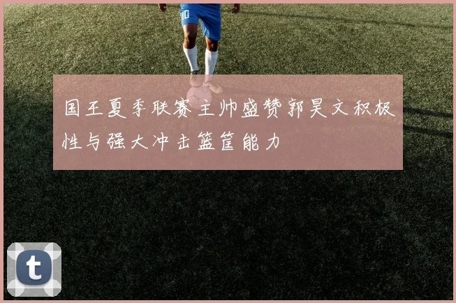 国王夏季联赛主帅盛赞郭昊文积极性与强大冲击篮筐能力