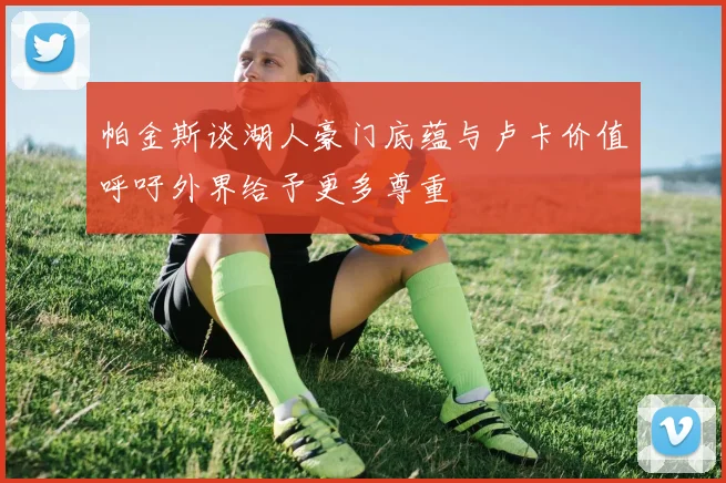 帕金斯谈湖人豪门底蕴与卢卡价值呼吁外界给予更多尊重