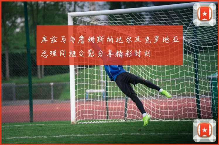 库兹马与詹姆斯纳达尔及克罗地亚总理同框合影分享精彩时刻