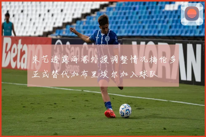 朱艺透露海港外援调整情况梅伦多正式替代加布里埃尔加入球队