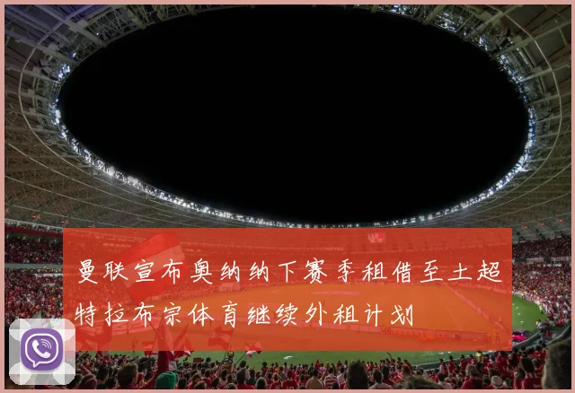 曼联宣布奥纳纳下赛季租借至土超特拉布宗体育继续外租计划