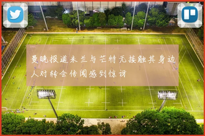 曼晚报道米兰与芒特无接触其身边人对转会传闻感到惊讶