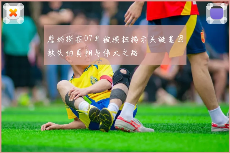 詹姆斯在07年被横扫揭示关键基因缺失的真相与伟大之路